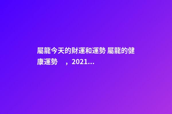 屬龍今天的財運和運勢 屬龍的健康運勢，2021屬龍人的運勢和財運-第1張-觀點-玄機派